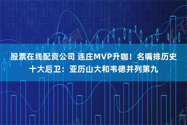 股票在线配资公司 连庄MVP升咖！名嘴排历史十大后卫：亚历山大和韦德并列第九
