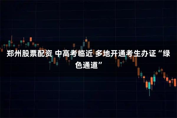 郑州股票配资 中高考临近 多地开通考生办证“绿色通道”