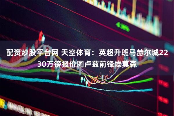 配资炒股平台网 天空体育：英超升班马赫尔城2230万镑报价图卢兹前锋埃莫森
