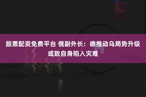 股票配资免费平台 俄副外长:德推动乌局势升级或致自身陷入灾难