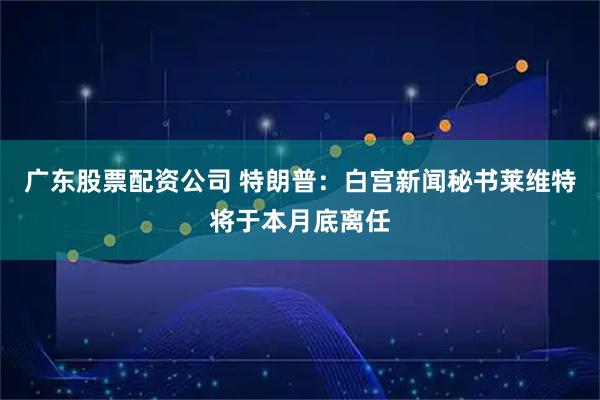 广东股票配资公司 特朗普：白宫新闻秘书莱维特将于本月底离任
