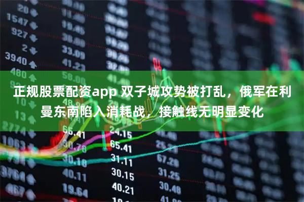 正规股票配资app 双子城攻势被打乱，俄军在利曼东南陷入消耗战，接触线无明显变化