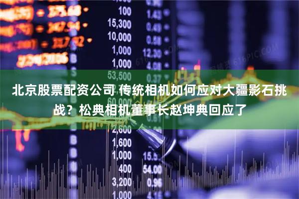 北京股票配资公司 传统相机如何应对大疆影石挑战？松典相机董事长赵坤典回应了