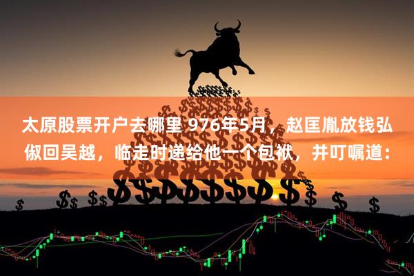 太原股票开户去哪里 976年5月，赵匡胤放钱弘俶回吴越，临走时递给他一个包袱，并叮嘱道：
