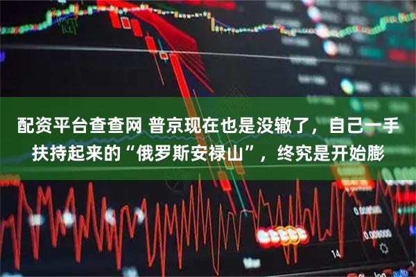 配资平台查查网 普京现在也是没辙了,自己一手扶持起来的“俄罗斯安禄山”,终究是开始膨