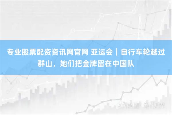 专业股票配资资讯网官网 亚运会｜自行车轮越过群山，她们把金牌留在中国队