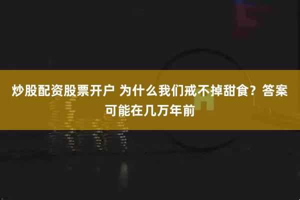 炒股配资股票开户 为什么我们戒不掉甜食？答案可能在几万年前