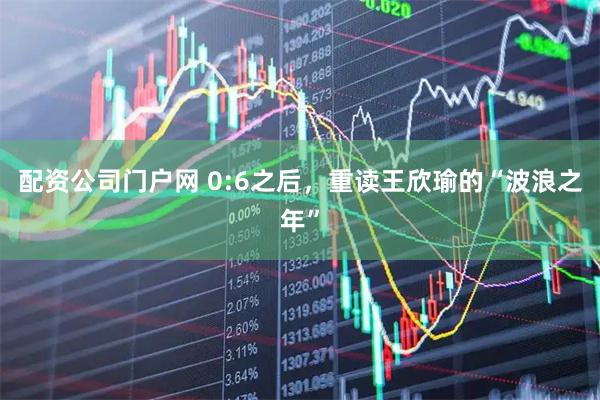 配资公司门户网 0:6之后，重读王欣瑜的“波浪之年”