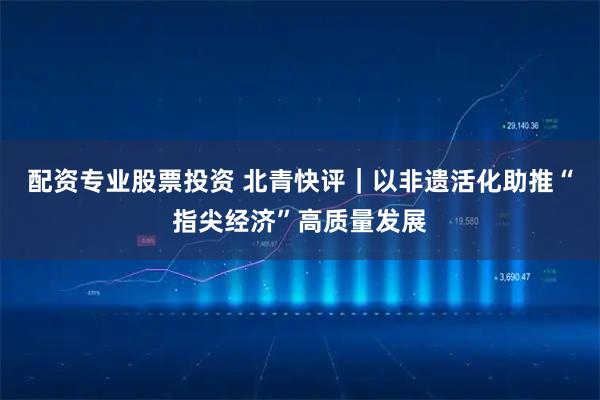 配资专业股票投资 北青快评｜以非遗活化助推“指尖经济”高质量发展