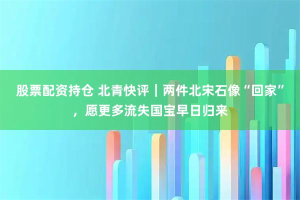 股票配资持仓 北青快评｜两件北宋石像“回家”，愿更多流失国宝早日归来